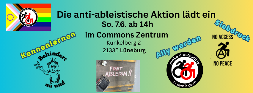 sharepic für die Veranstaltung. Text: Die anti-ableistische Aktion lädt ein
So. 7.6. ab 14h im Commons Zentrum Kunkelberg 2 21335 Lüneburb. Dann gibt es zeichnungen jeweil mit einem Stichwort. unten links: "Kennenlernen" und zeichnung " Behindert na und" mit Mensch der V zeichen macht. rechts: "Ally werden mit Logo "Make ist accessible or burn it down" und zwei rollstuhlnutzende in Schwarz-weiß. auch rechts: "Siebdruck" und Zeichnung "Noch Access no peace" mit Rollstuhlfahrenden Person mit Anarchie A in dem Rad. Ganz oben links ist das bunte Logo der anti-ableistischen Aktion mit pride farben und Logo in der Mitte (Schwar rote rollstuhlfahrende) . unten, mittig: Bild einer Aktion, ein Rollstuhl ist zu sehen und Kreidespruch Fight Ableism.